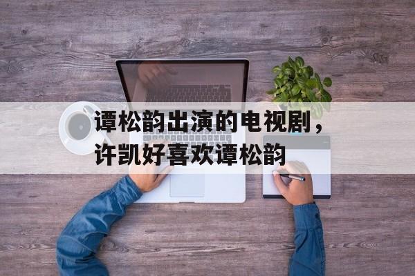 谭松韵出演的电视剧，许凯好喜欢谭松韵-第1张图片-