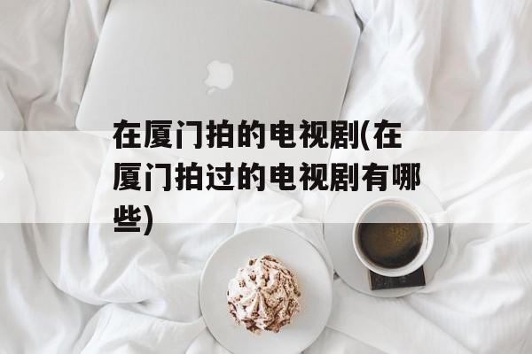 在厦门拍的电视剧(在厦门拍过的电视剧有哪些)-第1张图片-