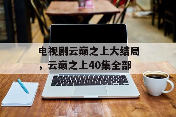 电视剧云巅之上大结局，云巅之上40集全部-第1张图片-