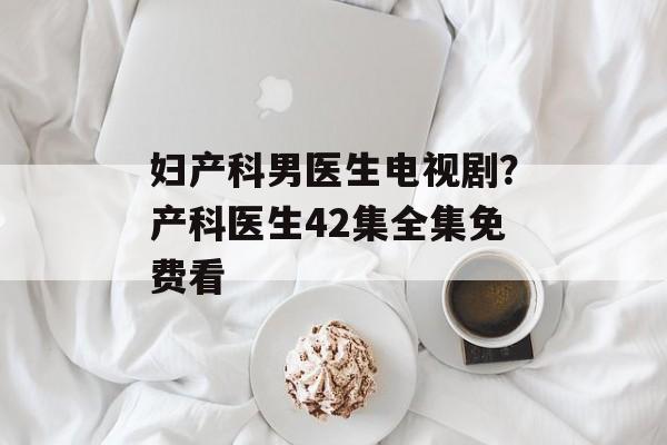 妇产科男医生电视剧？产科医生42集全集免费看-第1张图片-