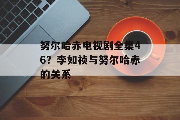 努尔哈赤电视剧全集46？李如祯与努尔哈赤的关系-第1张图片-