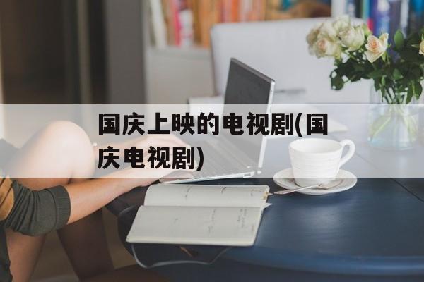 国庆上映的电视剧(国庆电视剧)-第1张图片-