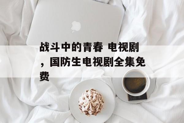 战斗中的青春 电视剧，国防生电视剧全集免费-第1张图片-