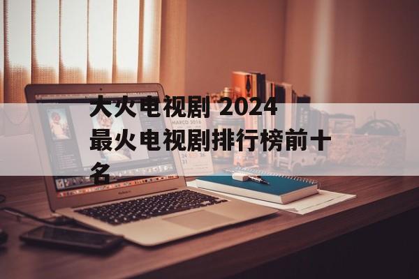 大火电视剧 2024最火电视剧排行榜前十名-第1张图片-