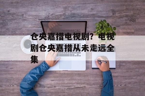 仓央嘉措电视剧？电视剧仓央嘉措从未走远全集-第1张图片-