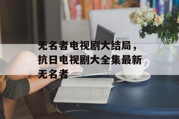 无名者电视剧大结局，抗日电视剧大全集最新无名者-第1张图片-