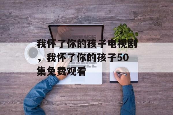 我怀了你的孩子电视剧，我怀了你的孩子50集免费观看-第1张图片-