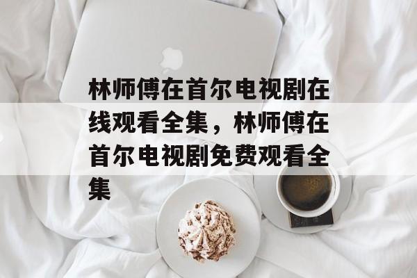 林师傅在首尔电视剧在线观看全集，林师傅在首尔电视剧免费观看全集-第1张图片-