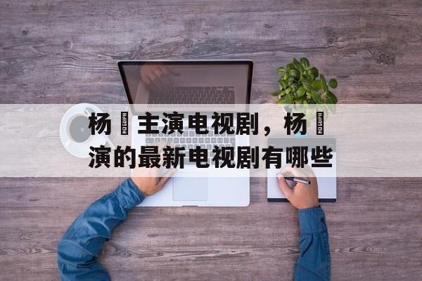 杨玏主演电视剧，杨玏演的最新电视剧有哪些-第1张图片-