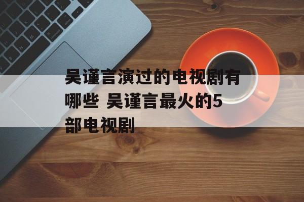吴谨言演过的电视剧有哪些 吴谨言最火的5部电视剧-第1张图片-