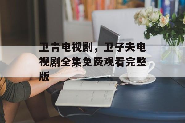 卫青电视剧，卫子夫电视剧全集免费观看完整版-第1张图片-
