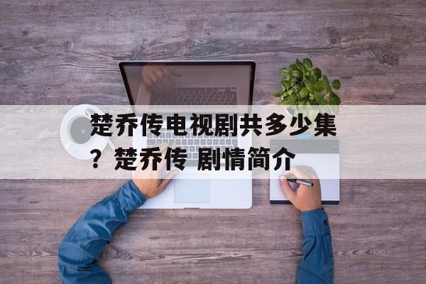 楚乔传电视剧共多少集？楚乔传 剧情简介-第1张图片-
