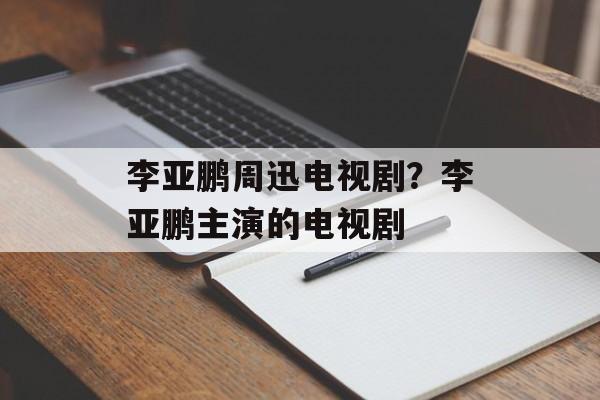 李亚鹏周迅电视剧？李亚鹏主演的电视剧-第1张图片-