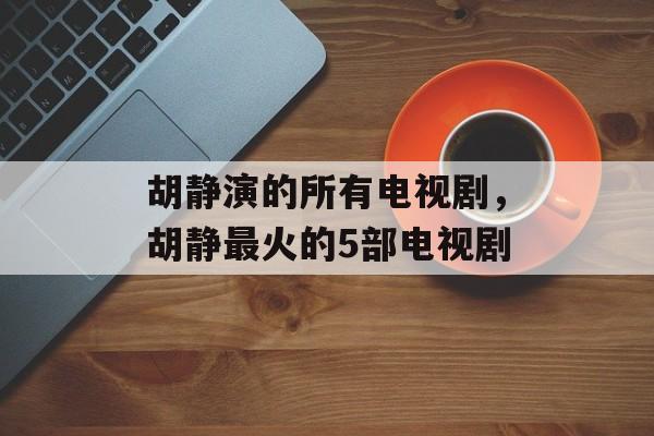 胡静演的所有电视剧，胡静最火的5部电视剧-第1张图片-