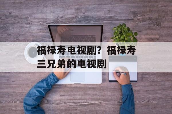 福禄寿电视剧？福禄寿三兄弟的电视剧-第1张图片-