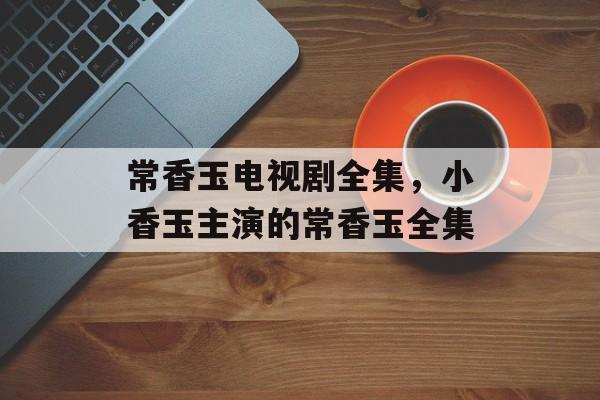 常香玉电视剧全集，小香玉主演的常香玉全集-第1张图片-