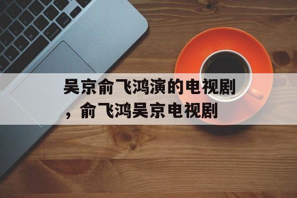 吴京俞飞鸿演的电视剧，俞飞鸿吴京电视剧-第1张图片-