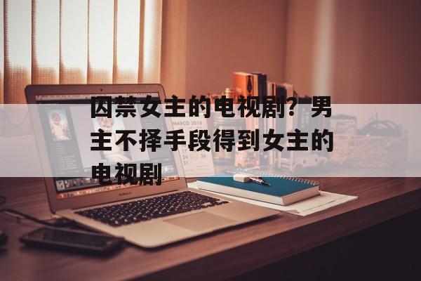 囚禁女主的电视剧？男主不择手段得到女主的电视剧-第1张图片-