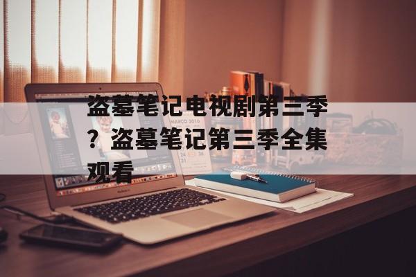 盗墓笔记电视剧第三季？盗墓笔记第三季全集观看-第1张图片-