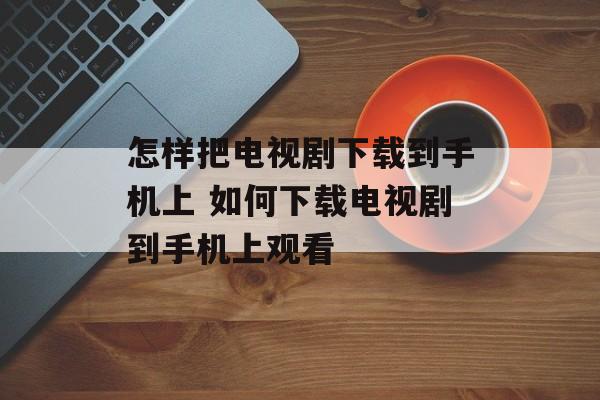 怎样把电视剧下载到手机上 如何下载电视剧到手机上观看-第1张图片-