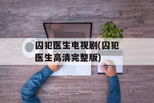 囚犯医生电视剧(囚犯医生高清完整版)-第1张图片-