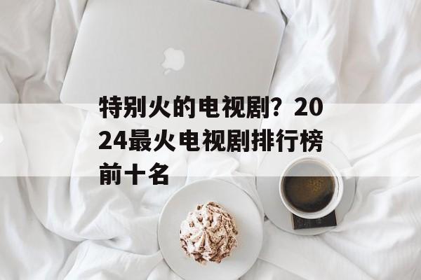 特别火的电视剧？2024最火电视剧排行榜前十名-第1张图片-
