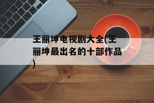 王丽坤电视剧大全(王丽坤最出名的十部作品)-第1张图片-
