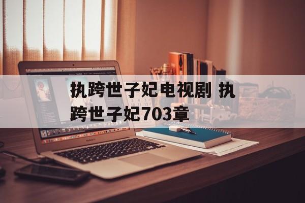 执跨世子妃电视剧 执跨世子妃703章-第1张图片-