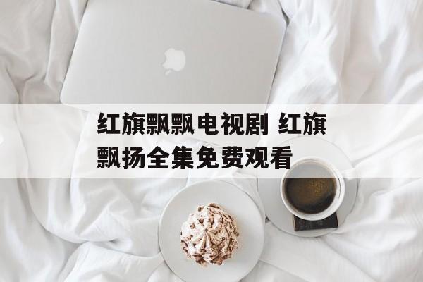 红旗飘飘电视剧 红旗飘扬全集免费观看-第1张图片-