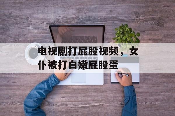 电视剧打屁股视频，女仆被打白嫩屁股蛋-第1张图片-