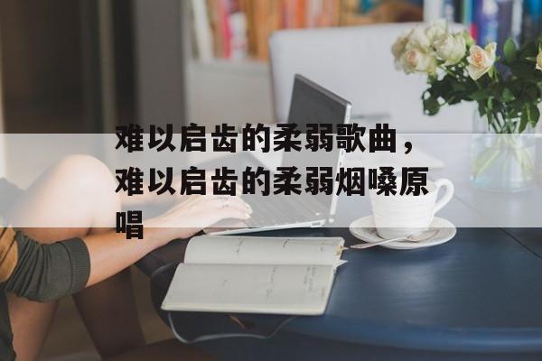 难以启齿的柔弱歌曲，难以启齿的柔弱烟嗓原唱-第1张图片-