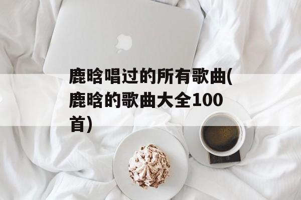 鹿晗唱过的所有歌曲(鹿晗的歌曲大全100首)-第1张图片-