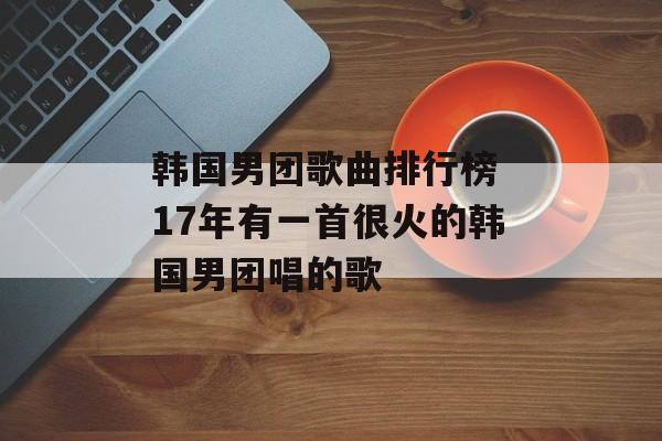 韩国男团歌曲排行榜 17年有一首很火的韩国男团唱的歌-第1张图片-