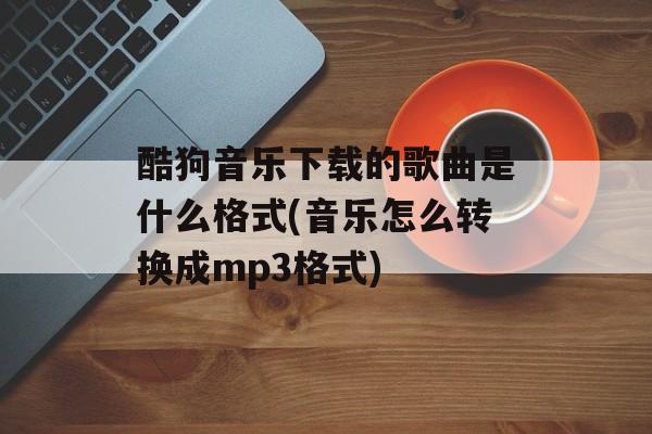 酷狗音乐下载的歌曲是什么格式(音乐怎么转换成mp3格式)-第1张图片-