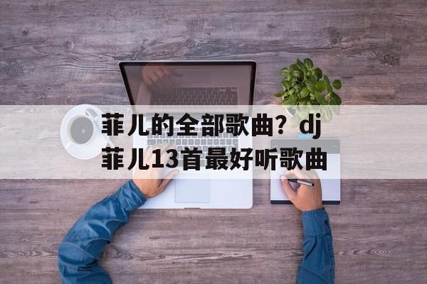 菲儿的全部歌曲？dj菲儿13首最好听歌曲-第1张图片-