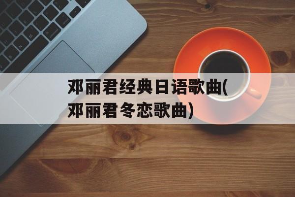 邓丽君经典日语歌曲(邓丽君冬恋歌曲)-第1张图片-