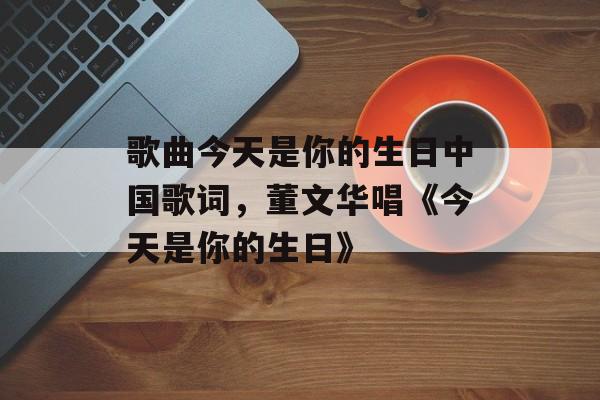 歌曲今天是你的生日中国歌词，董文华唱《今天是你的生日》-第1张图片-