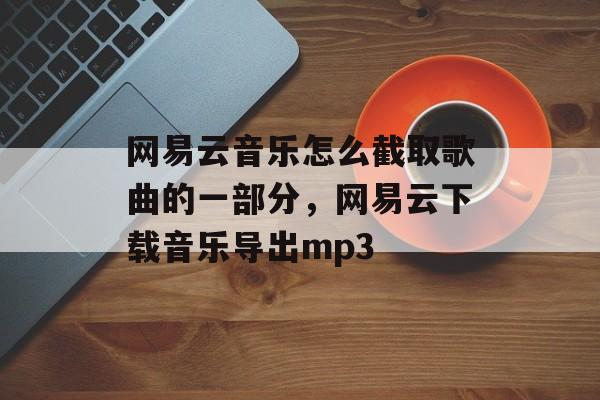 网易云音乐怎么截取歌曲的一部分，网易云下载音乐导出mp3-第1张图片-