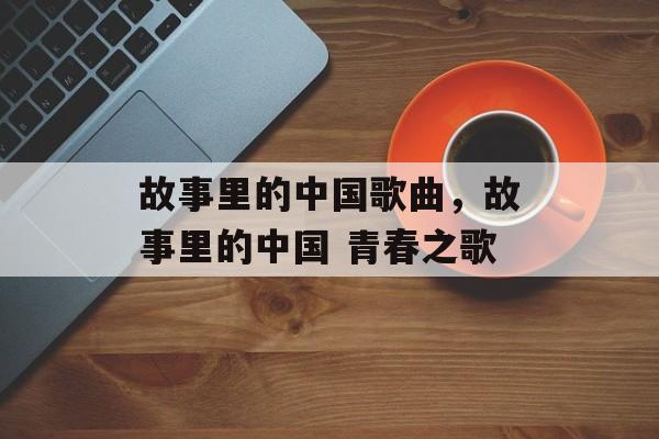 故事里的中国歌曲，故事里的中国 青春之歌-第1张图片-