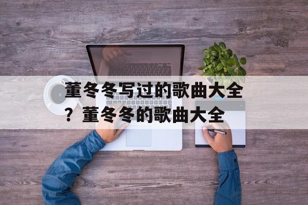 董冬冬写过的歌曲大全？董冬冬的歌曲大全-第1张图片-