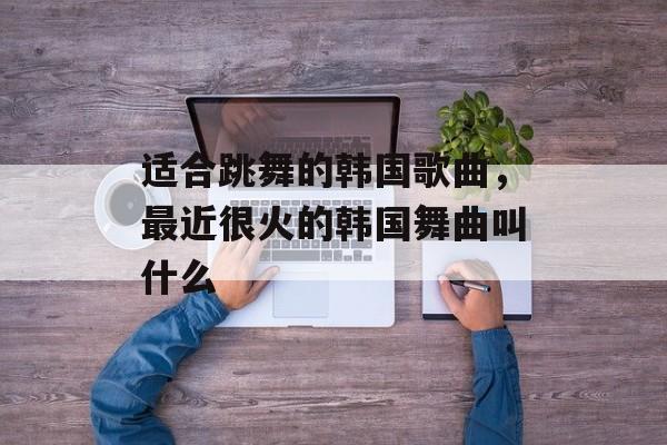 适合跳舞的韩国歌曲，最近很火的韩国舞曲叫什么-第1张图片-