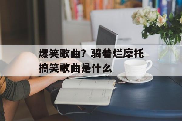 爆笑歌曲？骑着烂摩托搞笑歌曲是什么-第1张图片-