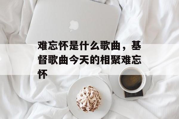 难忘怀是什么歌曲，基督歌曲今天的相聚难忘怀-第1张图片-