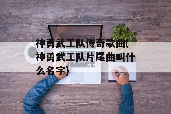 神勇武工队传奇歌曲(神勇武工队片尾曲叫什么名字)-第1张图片-