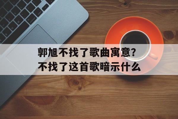 郭旭不找了歌曲寓意？不找了这首歌暗示什么-第1张图片-