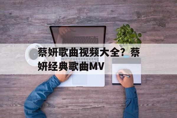 蔡妍歌曲视频大全？蔡妍经典歌曲MV-第1张图片-