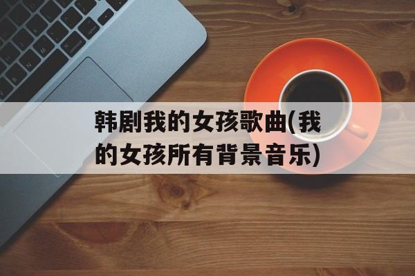 韩剧我的女孩歌曲(我的女孩所有背景音乐)-第1张图片-
