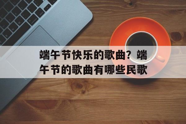 端午节快乐的歌曲？端午节的歌曲有哪些民歌-第1张图片-