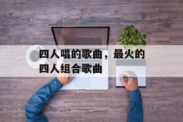 四人唱的歌曲，最火的四人组合歌曲-第1张图片-