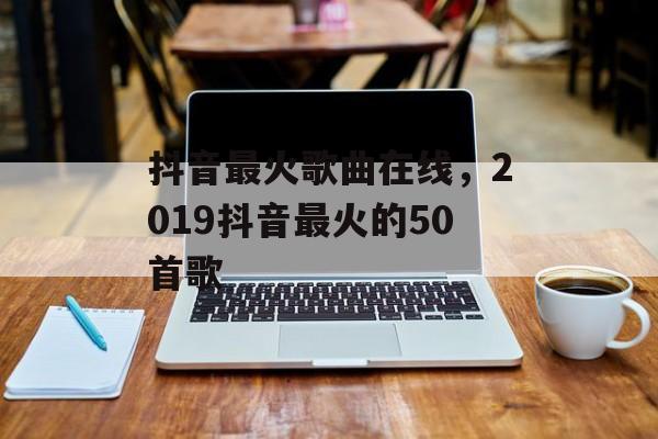 抖音最火歌曲在线，2019抖音最火的50首歌-第1张图片-